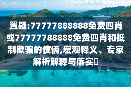 置疑:77777888888免費四肖或77777788888免費四肖和抵制欺騙的伎倆,宏觀釋義、專家解析解釋與落實?