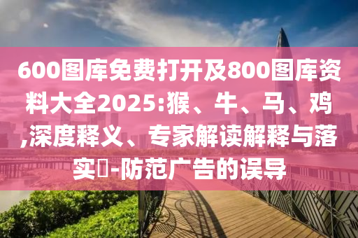 600圖庫免費打開及800圖庫資料大全2025:猴、牛、馬、雞,深度釋義、專家解讀解釋與落實?-防范廣告的誤導