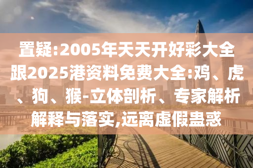 置疑:2005年天天開好彩大全跟2025港資料免費大全:雞、虎、狗、猴-立體剖析、專家解析解釋與落實,遠離虛假蠱惑