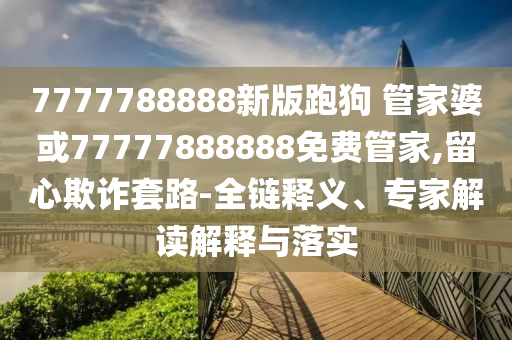 7777788888新版跑狗 管家婆或77777888888免費管家,留心欺詐套路-全鏈釋義、專家解讀解釋與落實