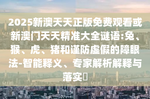 2025新澳天天正版免費(fèi)觀看或新澳門天天精準(zhǔn)大全謎語:兔、猴、虎、豬和謹(jǐn)防虛假的障眼法-智能釋義、專家解析解釋與落實(shí)?