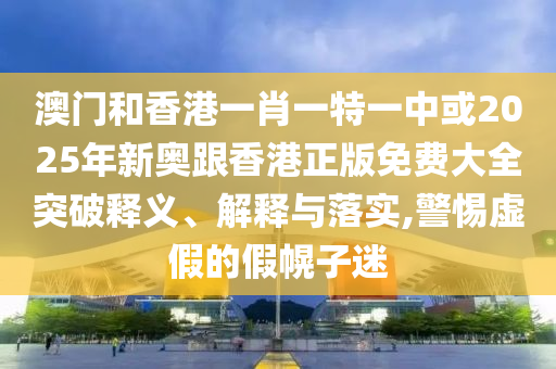 澳門和香港一肖一特一中或2025年新奧跟香港正版免費大全突破釋義、解釋與落實,警惕虛假的假幌子迷