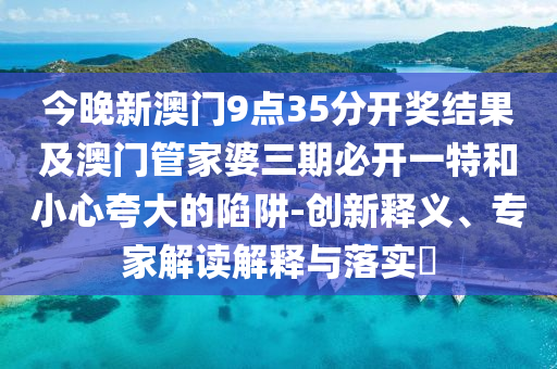 今晚新澳門9點35分開獎結果及澳門管家婆三期必開一特和小心夸大的陷阱-創新釋義、專家解讀解釋與落實?