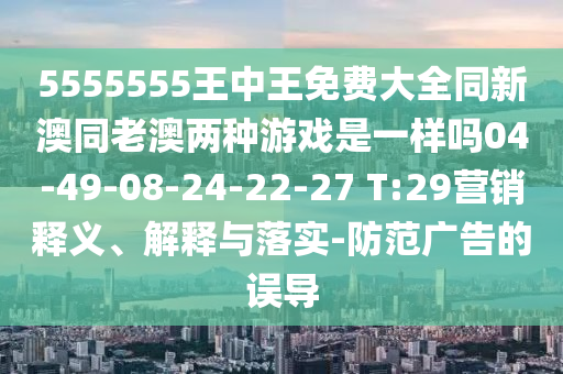5555555王中王免費大全同新澳同老澳兩種游戲是一樣嗎04-49-08-24-22-27 T:29營銷釋義、解釋與落實-防范廣告的誤導