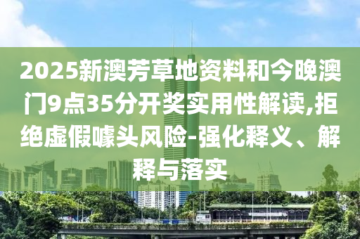 2025新澳芳草地資料和今晚澳門9點35分開獎實用性解讀,拒絕虛假噱頭風險-強化釋義、解釋與落實