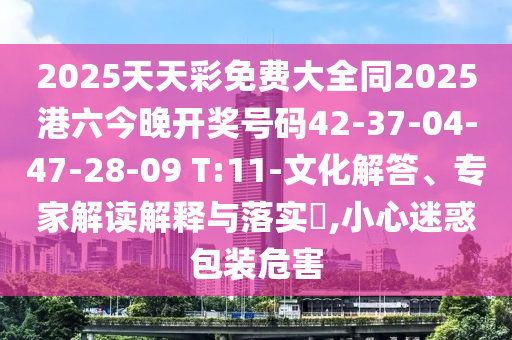 2025天天彩免費大全同2025港六今晚開獎號碼42-37-04-47-28-09 T:11-文化解答、專家解讀解釋與落實?,小心迷惑包裝危害