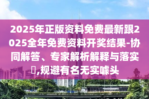 2025年正版資料免費最新跟2025全年免費資料開獎結果-協同解答、專家解析解釋與落實?,規避有名無實噱頭