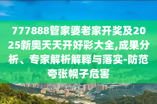 777888管家婆老家開獎及2025新奧天天開好彩大全,成果分析、專家解析解釋與落實-防范夸張幌子危害