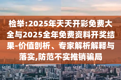 檢舉:2025年天天開彩免費大全與2025全年免費資料開獎結果-價值剖析、專家解析解釋與落實,防范不實推銷騙局