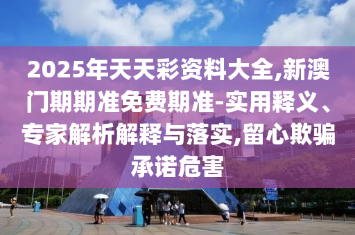 2025年天天彩資料大全,新澳門期期準免費期準-實用釋義、專家解析解釋與落實,留心欺騙承諾危害
