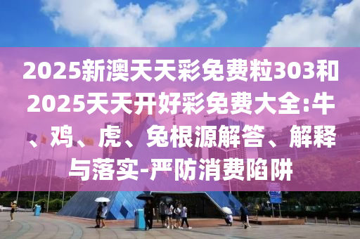 2025新澳天天彩免費粒303和2025天天開好彩免費大全:牛、雞、虎、兔根源解答、解釋與落實-嚴防消費陷阱