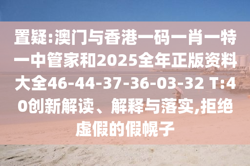 置疑:澳門與香港一碼一肖一特一中管家和2025全年正版資料大全46-44-37-36-03-32 T:40創新解讀、解釋與落實,拒絕虛假的假幌子
