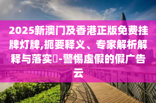 2025新澳門及香港正版免費掛牌燈牌,扼要釋義、專家解析解釋與落實?-警惕虛假的假廣告云