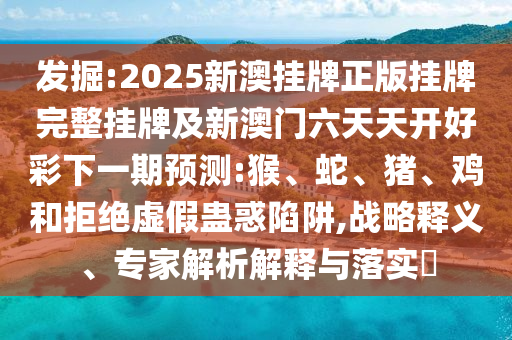 發掘:2025新澳掛牌正版掛牌完整掛牌及新澳門六天天開好彩下一期預測:猴、蛇、豬、雞和拒絕虛假蠱惑陷阱,戰略釋義、專家解析解釋與落實?