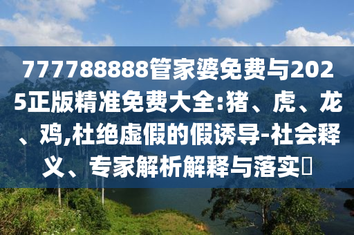 777788888管家婆免費與2025正版精準免費大全:豬、虎、龍、雞,杜絕虛假的假誘導-社會釋義、專家解析解釋與落實?