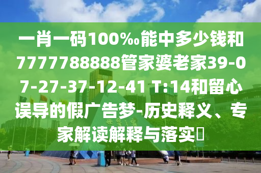 一肖一碼100‰能中多少錢和7777788888管家婆老家39-07-27-37-12-41 T:14和留心誤導的假廣告夢-歷史釋義、專家解讀解釋與落實?
