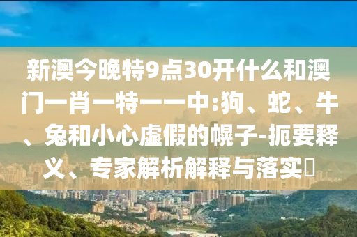 新澳今晚特9點30開什么和澳門一肖一特一一中:狗、蛇、牛、兔和小心虛假的幌子-扼要釋義、專家解析解釋與落實?