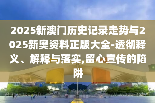 2025新澳門歷史記錄走勢與2025新奧資料正版大全-透徹釋義、解釋與落實,留心宣傳的陷阱