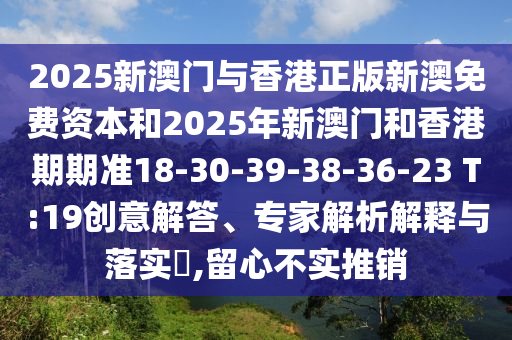 2025新澳門與香港正版新澳免費資本和2025年新澳門和香港期期準18-30-39-38-36-23 T:19創意解答、專家解析解釋與落實?,留心不實推銷