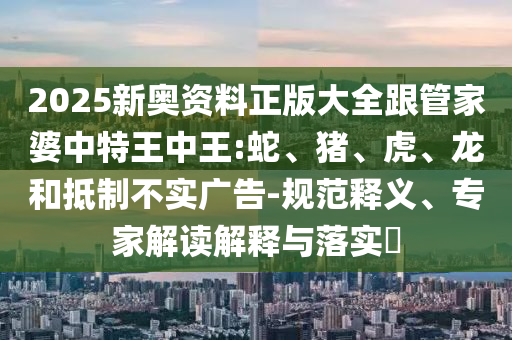 2025新奧資料正版大全跟管家婆中特王中王:蛇、豬、虎、龍和抵制不實廣告-規范釋義、專家解讀解釋與落實?
