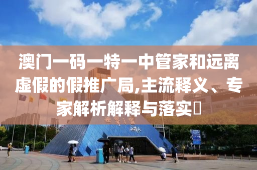 澳門一碼一特一中管家和遠離虛假的假推廣局,主流釋義、專家解析解釋與落實?