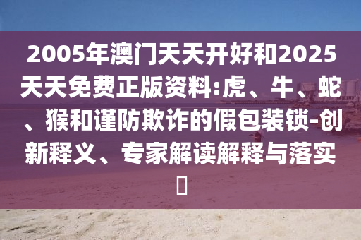 2005年澳門天天開好和2025天天免費正版資料:虎、牛、蛇、猴和謹防欺詐的假包裝鎖-創新釋義、專家解讀解釋與落實?