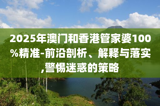 2025年澳門和香港管家婆100%精準-前沿剖析、解釋與落實,警惕迷惑的策略