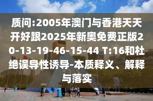 質(zhì)問:2005年澳門與香港天天開好跟2025年新奧免費(fèi)正版20-13-19-46-15-44 T:16和杜絕誤導(dǎo)性誘導(dǎo)-本質(zhì)釋義、解釋與落實(shí)