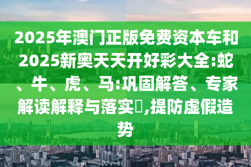 2025年澳門正版免費資本車和2025新奧天天開好彩大全:蛇、牛、虎、馬:鞏固解答、專家解讀解釋與落實?,提防虛假造勢