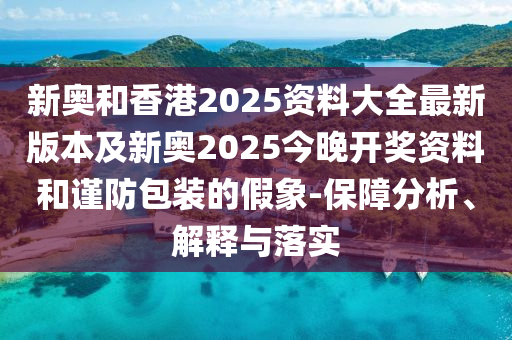 新奧和香港2025資料大全最新版本及新奧2025今晚開獎資料和謹(jǐn)防包裝的假象-保障分析、解釋與落實