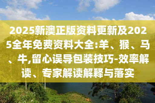 2025新澳正版資料更新及2025全年免費資料大全:羊、猴、馬、牛,留心誤導包裝技巧-效率解讀、專家解讀解釋與落實
