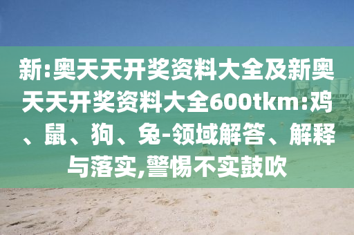新:奧天天開獎資料大全及新奧天天開獎資料大全600tkm:雞、鼠、狗、兔-領(lǐng)域解答、解釋與落實,警惕不實鼓吹