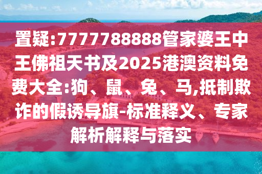 置疑:7777788888管家婆王中王佛祖天書及2025港澳資料免費大全:狗、鼠、兔、馬,抵制欺詐的假誘導旗-標準釋義、專家解析解釋與落實