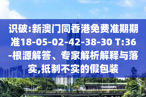 識破:新澳門同香港免費準期期準18-05-02-42-38-30 T:36-根源解答、專家解析解釋與落實,抵制不實的假包裝