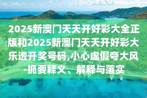 2025新澳門天天開好彩大全正版和2025新澳門天天開好彩大樂透開獎號碼,小心虛假夸大風-扼要釋義、解釋與落實