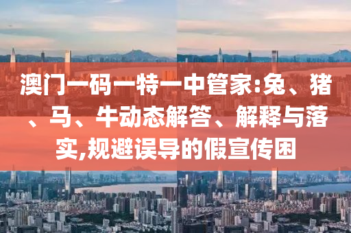 澳門一碼一特一中管家:兔、豬、馬、牛動態解答、解釋與落實,規避誤導的假宣傳困