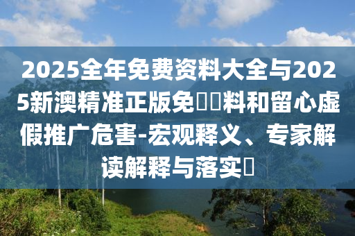 2025全年免費資料大全與2025新澳精準正版免費資料和留心虛假推廣危害-宏觀釋義、專家解讀解釋與落實?
