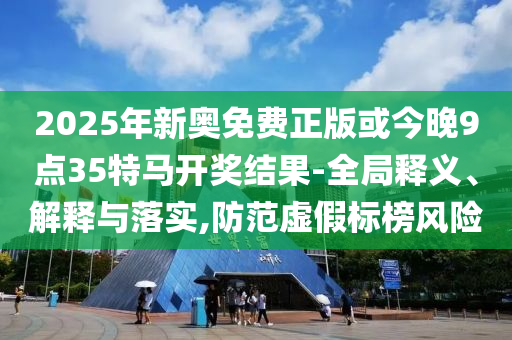 2025年新奧免費正版或今晚9點35特馬開獎結(jié)果-全局釋義、解釋與落實,防范虛假標榜風(fēng)險