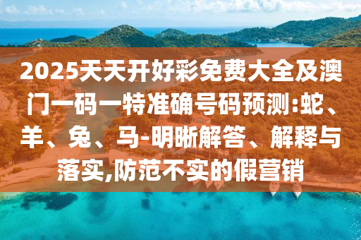 2025天天開好彩免費大全及澳門一碼一特準確號碼預測:蛇、羊、兔、馬-明晰解答、解釋與落實,防范不實的假營銷
