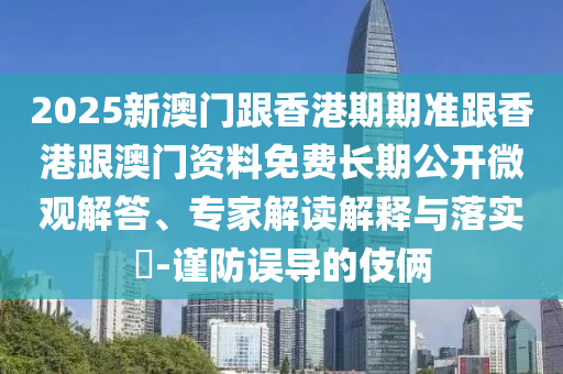 2025新澳門跟香港期期準(zhǔn)跟香港跟澳門資料免費(fèi)長(zhǎng)期公開微觀解答、專家解讀解釋與落實(shí)?-謹(jǐn)防誤導(dǎo)的伎倆