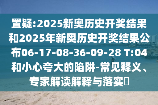 置疑:2025新奧歷史開獎結果和2025年新奧歷史開獎結果公布06-17-08-36-09-28 T:04和小心夸大的陷阱-常見釋義、專家解讀解釋與落實?