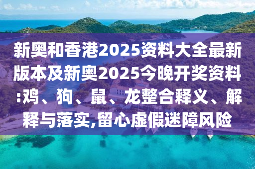 新奧和香港2025資料大全最新版本及新奧2025今晚開獎資料:雞、狗、鼠、龍整合釋義、解釋與落實,留心虛假迷障風險